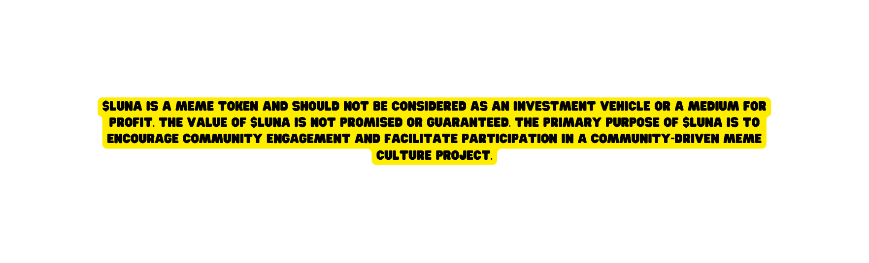 LUNA is a meme token and should not be considered as an investment vehicle or a medium for profit The value of LUNA is not promised or guaranteed The primary purpose of LUNA is to encourage community engagement and facilitate participation in a community driven meme culture project